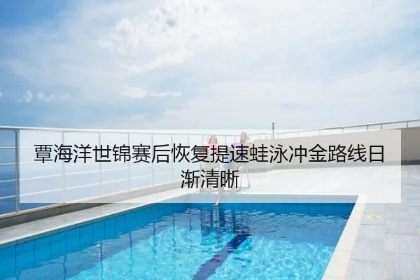 覃海洋世锦赛后恢复提速蛙泳冲金路线日渐清晰