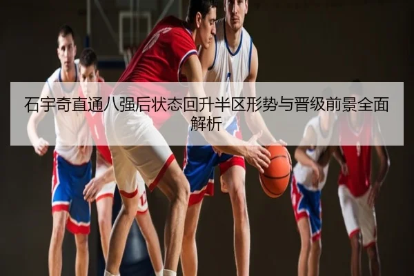 石宇奇直通八强后状态回升半区形势与晋级前景全面解析